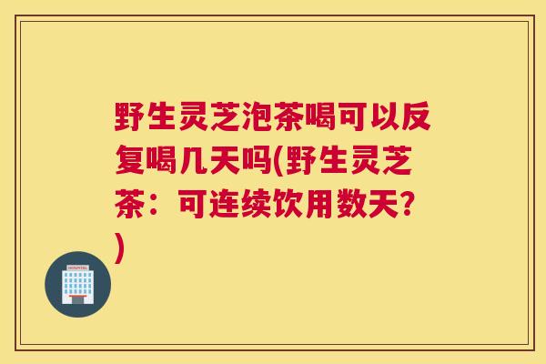 野生灵芝泡茶喝可以反复喝几天吗(野生灵芝茶：可连续饮用数天？)