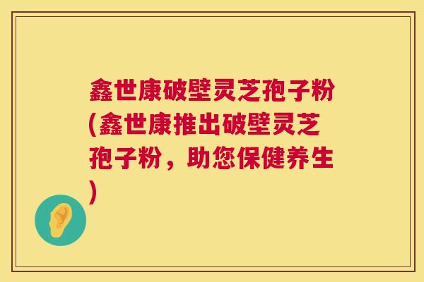 鑫世康破壁灵芝孢子粉(鑫世康推出破壁灵芝孢子粉，助您保健养生)