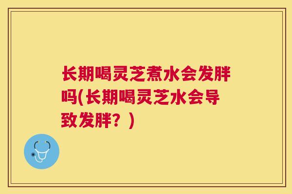 长期喝灵芝煮水会发胖吗(长期喝灵芝水会导致发胖？)