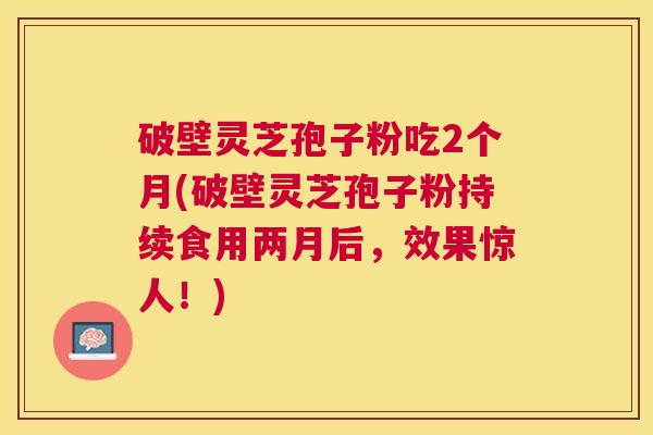 破壁灵芝孢子粉吃2个月(破壁灵芝孢子粉持续食用两月后，效果惊人！)