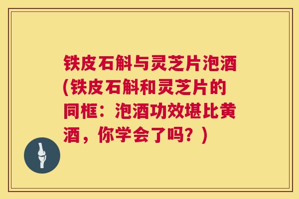 铁皮石斛与灵芝片泡酒(铁皮石斛和灵芝片的同框：泡酒功效堪比黄酒，你学会了吗？)