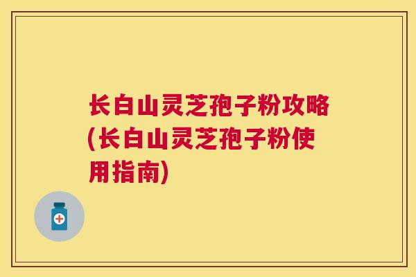 长白山灵芝孢子粉攻略(长白山灵芝孢子粉使用指南)