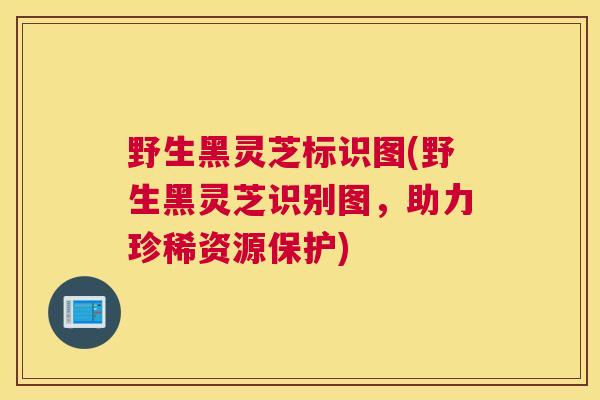 野生黑灵芝标识图(野生黑灵芝识别图，助力珍稀资源保护)