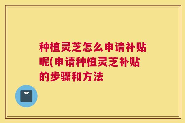 种植灵芝怎么申请补贴呢(申请种植灵芝补贴的步骤和方法