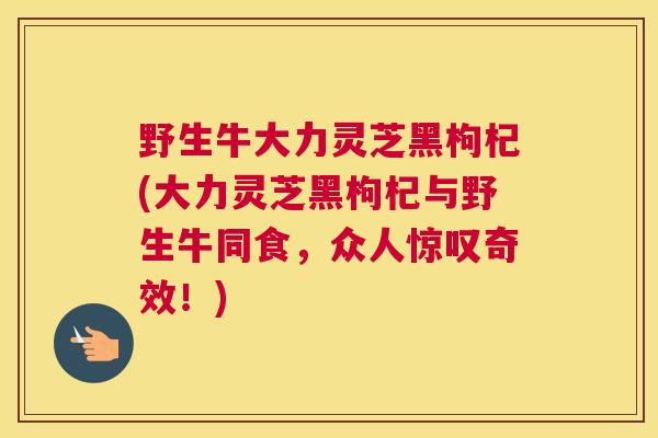 野生牛大力灵芝黑枸杞(大力灵芝黑枸杞与野生牛同食,众人惊叹奇效!) 野生牛大力灵芝黑枸杞(大力灵芝黑枸杞与野生牛同食,众人惊叹奇效!)