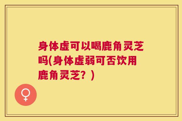 身体虚可以喝鹿角灵芝吗(身体虚弱可否饮用鹿角灵芝?) 身体虚可以喝鹿角灵芝吗(身体虚弱可否饮用鹿角灵芝?)