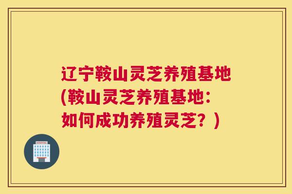辽宁鞍山灵芝养殖基地(鞍山灵芝养殖基地：如何成功养殖灵芝？)