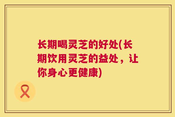 长期喝灵芝的好处(长期饮用灵芝的益处，让你身心更健康)
