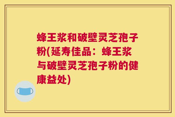 蜂王浆和破壁灵芝孢子粉(延寿佳品：蜂王浆与破壁灵芝孢子粉的健康益处)
