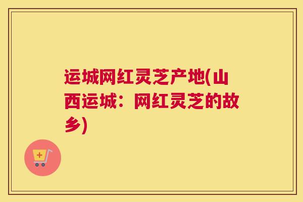 运城网红灵芝产地(山西运城：网红灵芝的故乡)