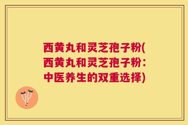 西黄丸和灵芝孢子粉(西黄丸和灵芝孢子粉：中医养生的双重选择)