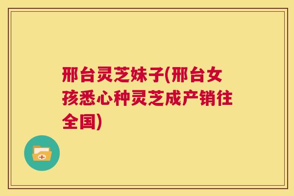 邢台灵芝妹子(邢台女孩悉心种灵芝成产销往全国)