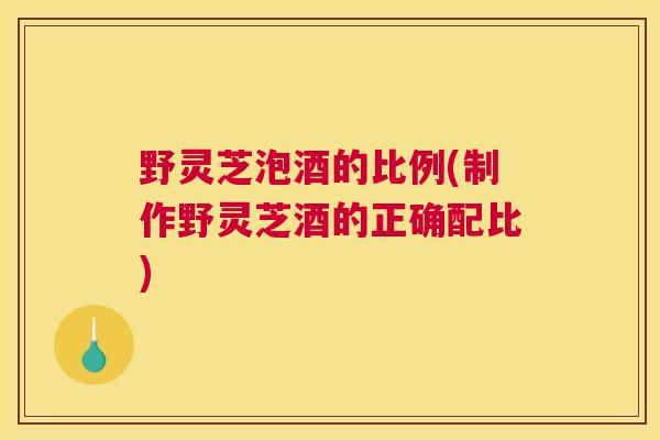 野灵芝泡酒的比例(制作野灵芝酒的正确配比)