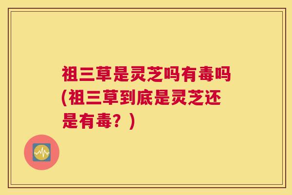 祖三草是灵芝吗有毒吗(祖三草到底是灵芝还是有毒？)