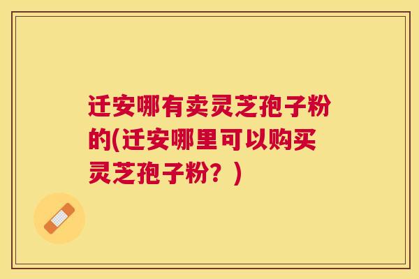 迁安哪有卖灵芝孢子粉的(迁安哪里可以购买灵芝孢子粉？)