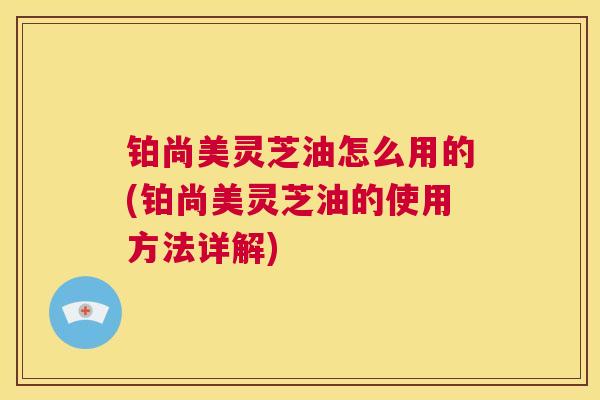 铂尚美灵芝油怎么用的(铂尚美灵芝油的使用方法详解)