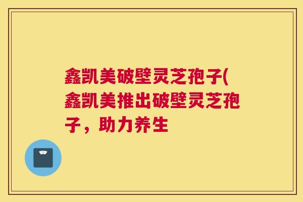 鑫凯美破壁灵芝孢子(鑫凯美推出破壁灵芝孢子，助力养生