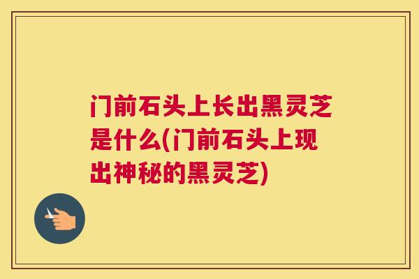 门前石头上长出黑灵芝是什么(门前石头上现出神秘的黑灵芝)