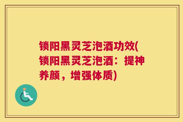 锁阳黑灵芝泡酒功效(锁阳黑灵芝泡酒：提神养颜，增强体质)