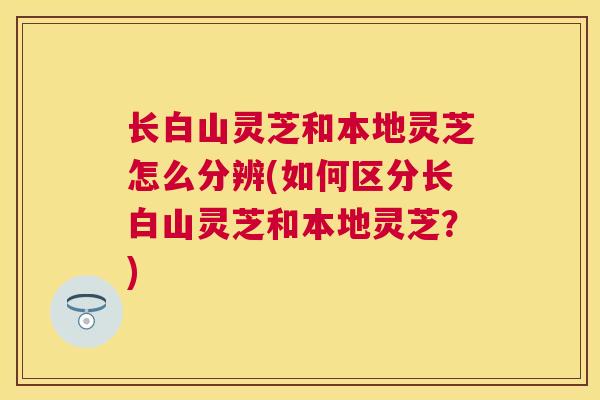 长白山灵芝和本地灵芝怎么分辨(如何区分长白山灵芝和本地灵芝？)