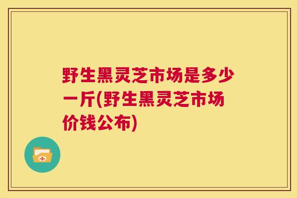 野生黑灵芝市场是多少一斤(野生黑灵芝市场价钱公布)