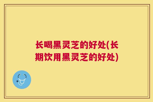 长喝黑灵芝的好处(长期饮用黑灵芝的好处)