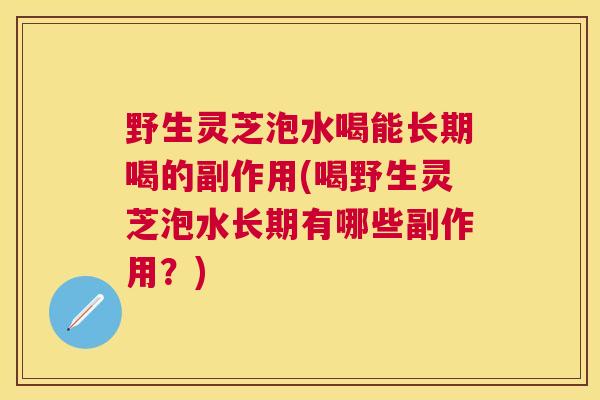 野生灵芝泡水喝能长期喝的副作用(喝野生灵芝泡水长期有哪些副作用?) 野生灵芝泡水喝能长期喝的副作用(喝野生灵芝泡水长期有哪些副作用?)