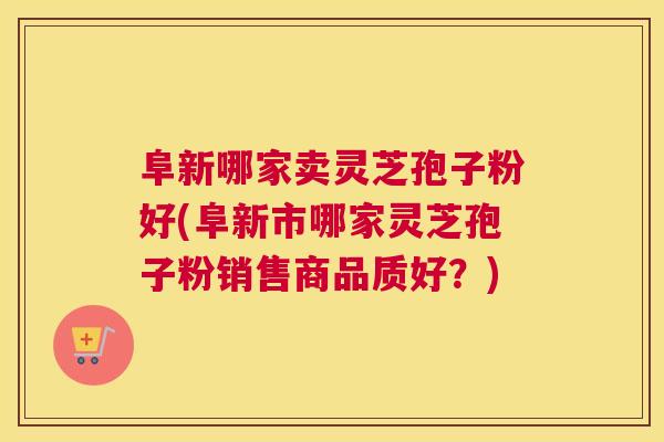 阜新哪家卖灵芝孢子粉好(阜新市哪家灵芝孢子粉销售商品质好？)