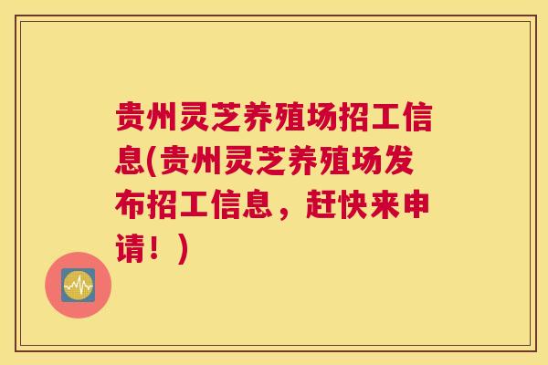 贵州灵芝养殖场招工信息(贵州灵芝养殖场发布招工信息，赶快来申请！)