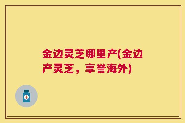 金边灵芝哪里产(金边产灵芝，享誉海外)