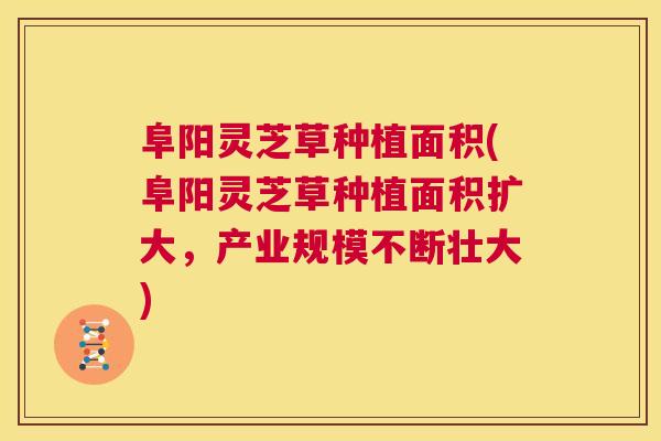 阜阳灵芝草种植面积(阜阳灵芝草种植面积扩大，产业规模不断壮大)