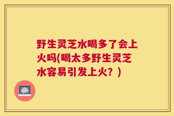野生灵芝水喝多了会上火吗(喝太多野生灵芝水容易引发上火？)