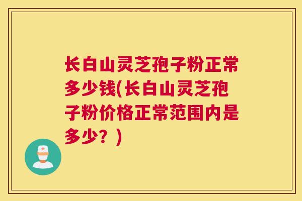 长白山灵芝孢子粉正常多少钱(长白山灵芝孢子粉价格正常范围内是多少？)