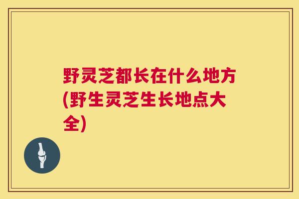 野灵芝都长在什么地方(野生灵芝生长地点大全)