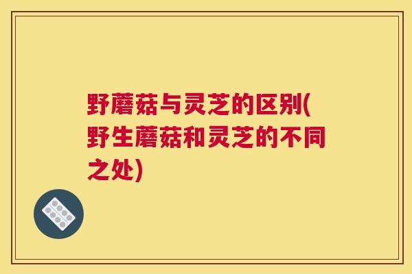野蘑菇与灵芝的区别(野生蘑菇和灵芝的不同之处)