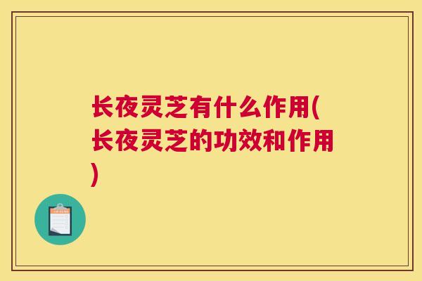 长夜灵芝有什么作用(长夜灵芝的功效和作用)