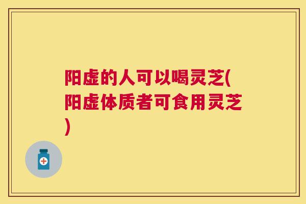 阳虚的人可以喝灵芝(阳虚体质者可食用灵芝)