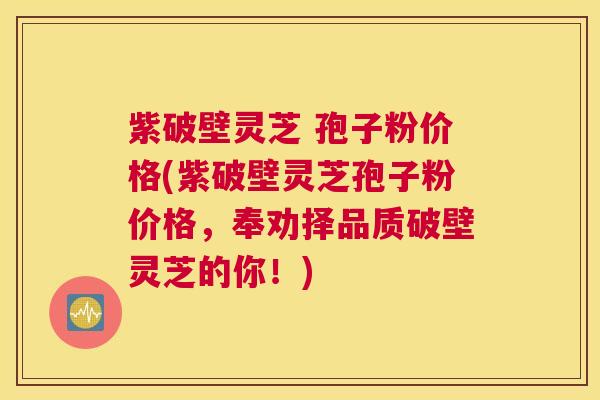 紫破壁灵芝 孢子粉价格(紫破壁灵芝孢子粉价格，奉劝择品质破壁灵芝的你！)