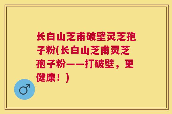 长白山芝甫破壁灵芝孢子粉(长白山芝甫灵芝孢子粉——打破壁，更健康！)