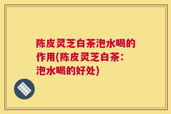 陈皮灵芝白茶泡水喝的作用(陈皮灵芝白茶：泡水喝的好处)