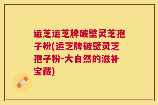 运芝运芝牌破壁灵芝孢子粉(运芝牌破壁灵芝孢子粉-大自然的滋补宝藏)