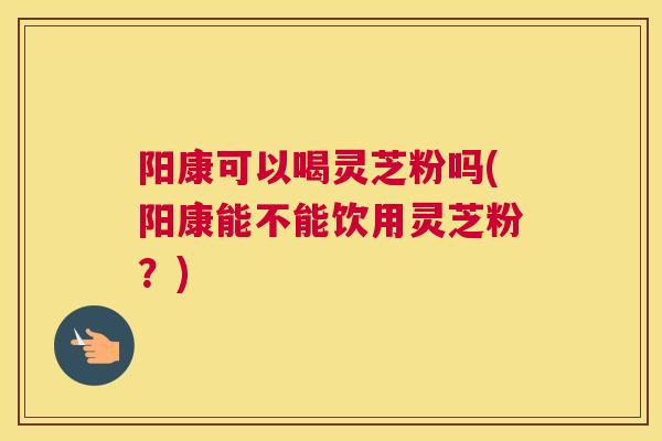 阳康可以喝灵芝粉吗(阳康能不能饮用灵芝粉？)