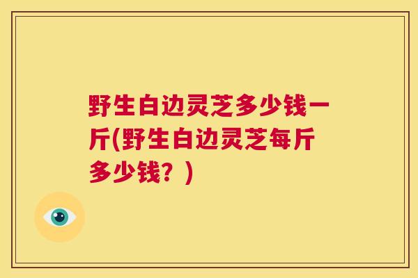 野生白边灵芝多少钱一斤(野生白边灵芝每斤多少钱？)