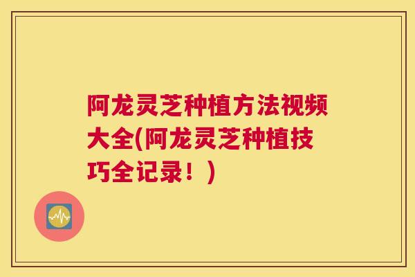 阿龙灵芝种植方法视频大全(阿龙灵芝种植技巧全记录！)