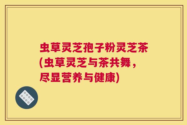虫草灵芝孢子粉灵芝茶(虫草灵芝与茶共舞，尽显营养与健康)