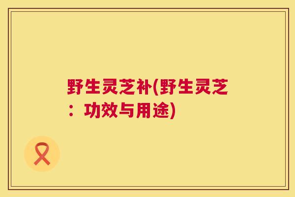 野生灵芝补(野生灵芝：功效与用途)