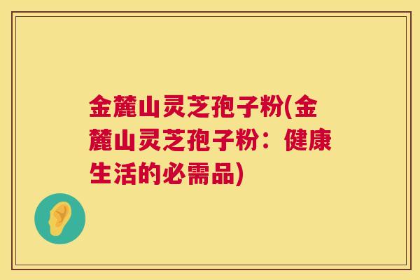 金麓山灵芝孢子粉(金麓山灵芝孢子粉：健康生活的必需品)