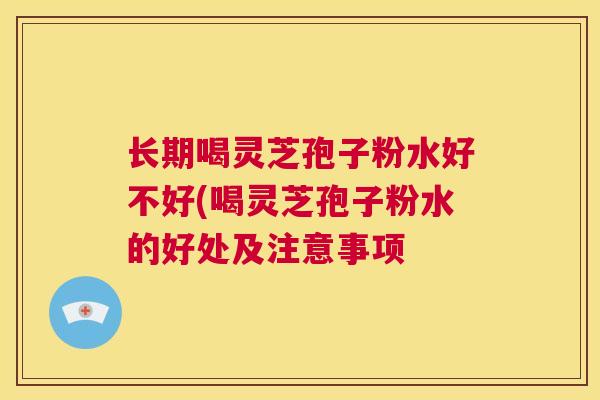 长期喝灵芝孢子粉水好不好(喝灵芝孢子粉水的好处及注意事项