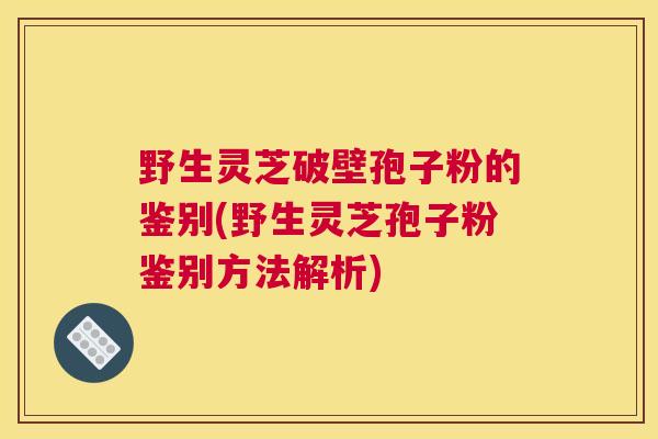 野生灵芝破壁孢子粉的鉴别(野生灵芝孢子粉鉴别方法解析)