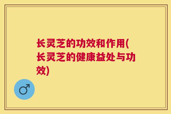 长灵芝的功效和作用(长灵芝的健康益处与功效)